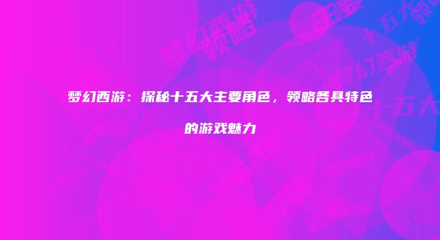 梦幻西游：探秘十五大主要角色，领略各具特色的游戏魅力