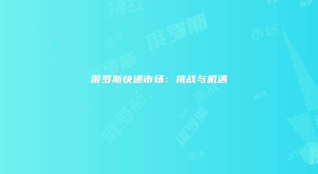 俄罗斯快递市场：挑战与机遇