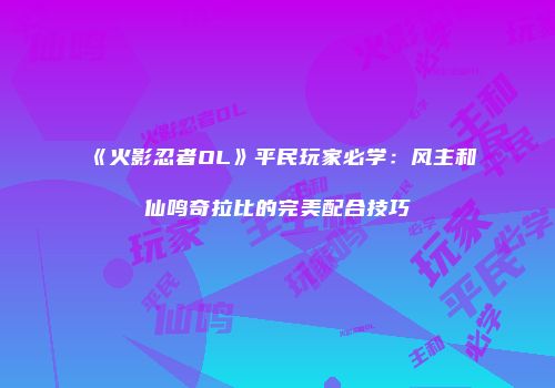 《火影忍者OL》平民玩家必学：风主和仙鸣奇拉比的完美配合技巧