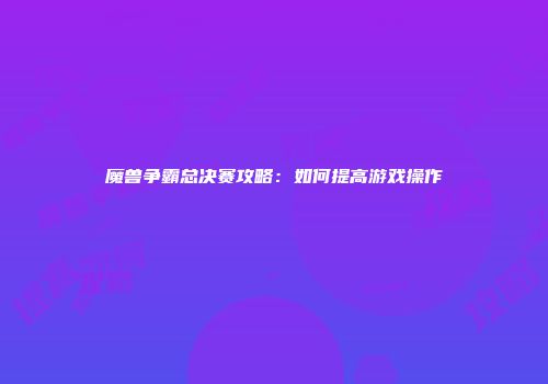 魔兽争霸总决赛攻略：如何提高游戏操作