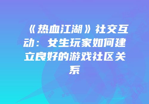 《热血江湖》社交互动：女生玩家如何建立良好的游戏社区关系