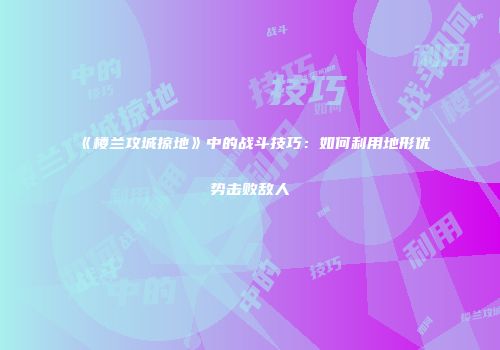 《楼兰攻城掠地》中的战斗技巧:如何利用地形优势击败敌人