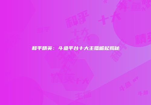 和平精英：斗鱼平台十大主播崛起揭秘