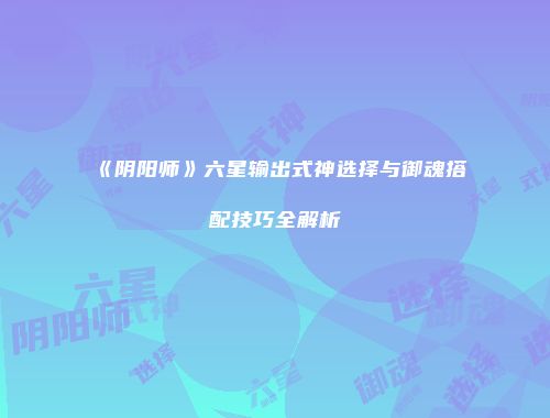 《阴阳师》六星输出式神选择与御魂搭配技巧全解析