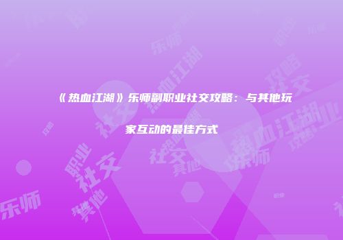 《热血江湖》乐师副职业社交攻略：与其他玩家互动的最佳方式