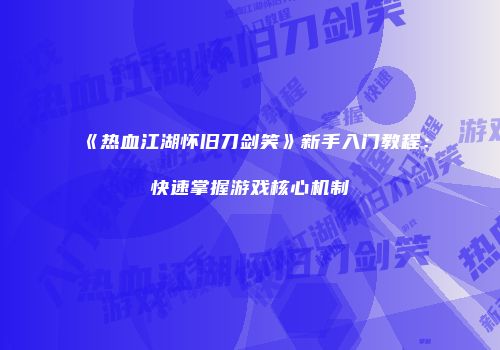《热血江湖怀旧刀剑笑》新手入门教程:快速掌握游戏核心机制