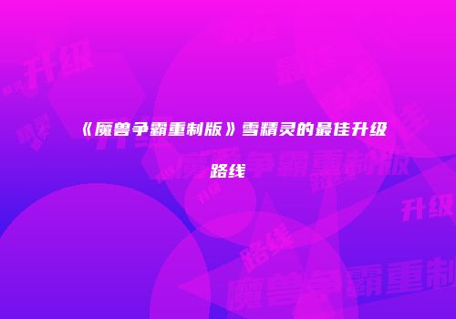 《魔兽争霸重制版》雪精灵的最佳升级路线
