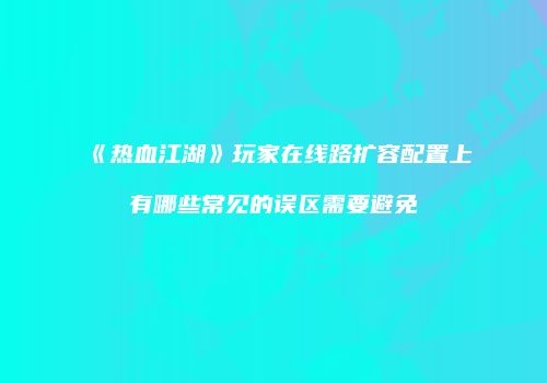 《热血江湖》玩家在线路扩容配置上有哪些常见的误区需要避免