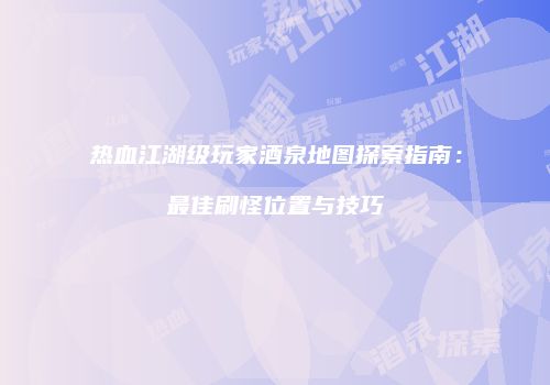 热血江湖级玩家酒泉地图探索指南：最佳刷怪位置与技巧
