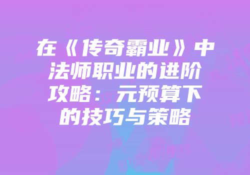 在《传奇霸业》中法师职业的进阶攻略:元预算下的技巧与策略