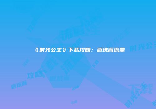《时光公主》下载攻略：避坑省流量