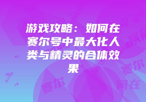 游戏攻略:如何在赛尔号中最大化人类与精灵的合体效果