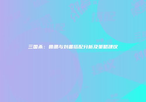 三国杀：鲁肃与刘备搭配分析及策略建议