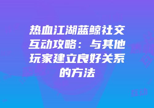 热血江湖蓝鲸社交互动攻略：与其他玩家建立良好关系的方法
