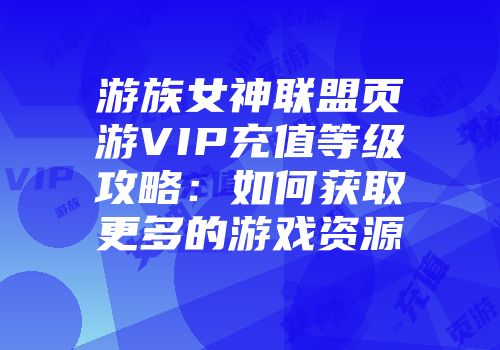 游族女神联盟页游VIP充值等级攻略:如何获取更多的游戏资源