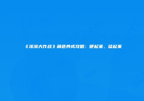 《滚滚大作战》角色养成攻略：硬起来、猛起来