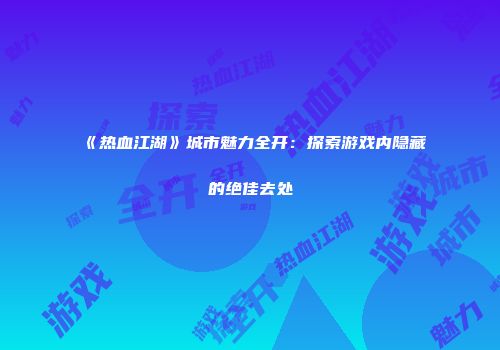 《热血江湖》城市魅力全开：探索游戏内隐藏的绝佳去处