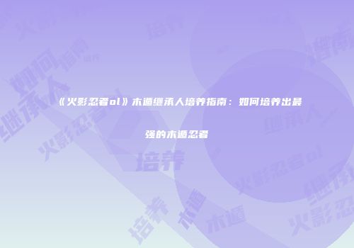 《火影忍者ol》木遁继承人培养指南：如何培养出最强的木遁忍者