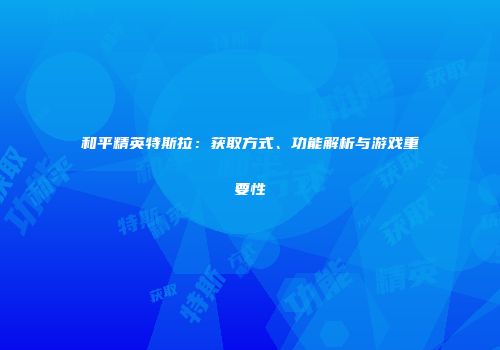 和平精英特斯拉：获取方式、功能解析与游戏重要性