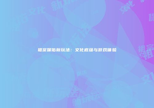 祖宗保佑新玩法：文化底蕴与游戏体验
