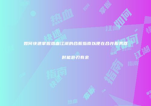 如何快速掌握热血江湖的合服指南以便在合并服务器时能游刃有余