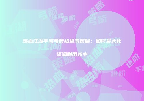热血江湖手游弓箭枪进阶策略：如何最大化资源利用效率