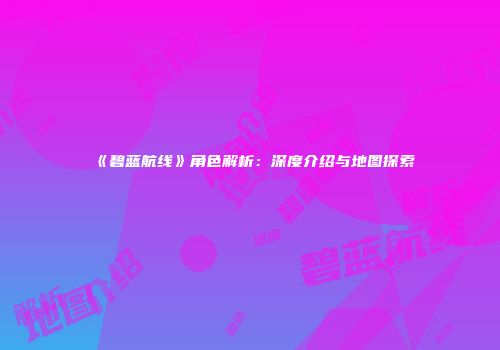 《碧蓝航线》角色解析：深度介绍与地图探索