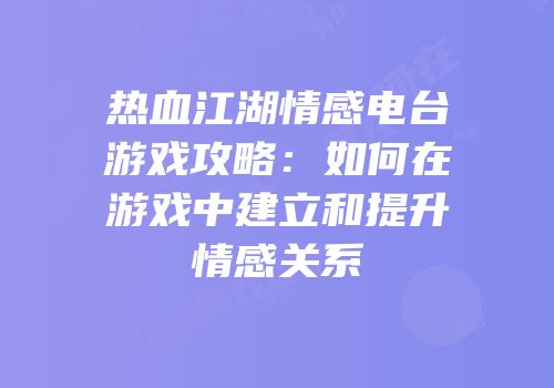 热血江湖情感电台游戏攻略:如何在游戏中建立和提升情感关系