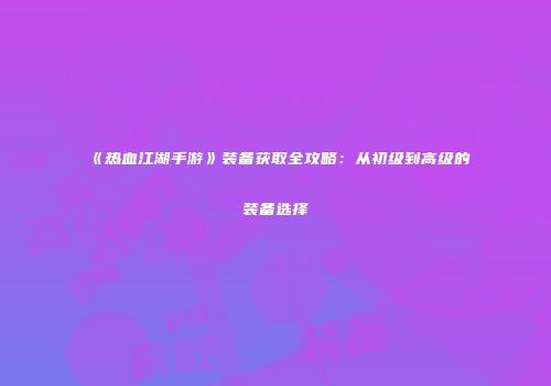 《热血江湖手游》装备获取全攻略：从初级到高级的装备选择