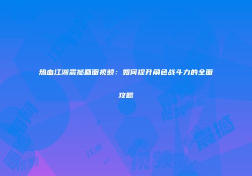热血江湖震撼画面视频:如何提升角色战斗力的全面攻略