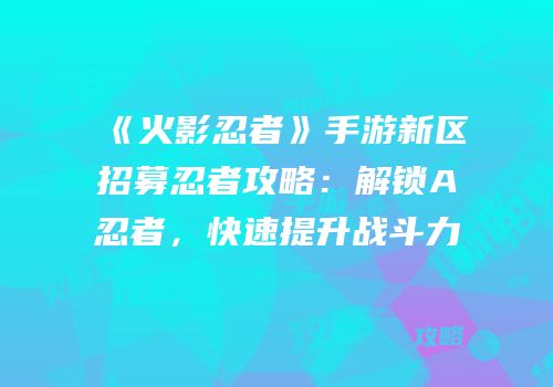 《火影忍者》手游新区招募忍者攻略：解锁A忍者，快速提升战斗力