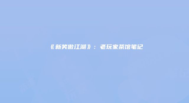 《新笑傲江湖》：老玩家茶馆笔记