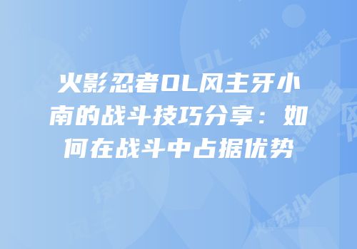 火影忍者OL风主牙小南的战斗技巧分享：如何在战斗中占据优势