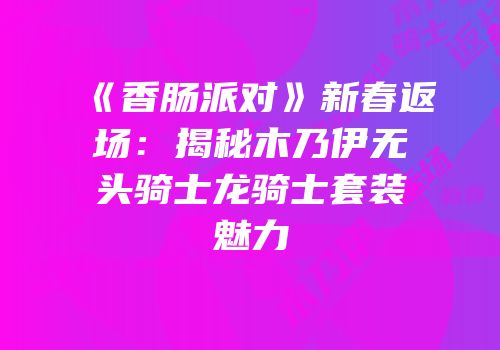 《香肠派对》新春返场：揭秘木乃伊无头骑士龙骑士套装魅力