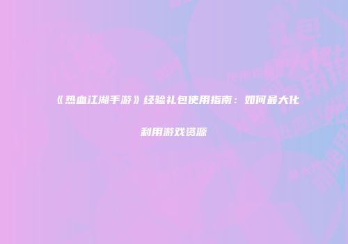 《热血江湖手游》经验礼包使用指南：如何最大化利用游戏资源