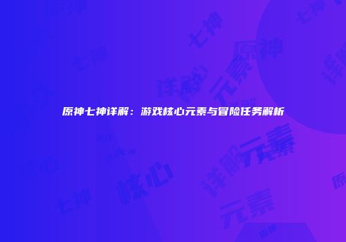 原神七神详解：游戏核心元素与冒险任务解析