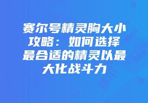 赛尔号精灵胸大小攻略：如何选择最合适的精灵以最大化战斗力