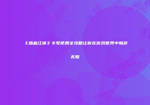 《热血江湖》卡号使用全攻略让你在游戏世界中畅游无阻