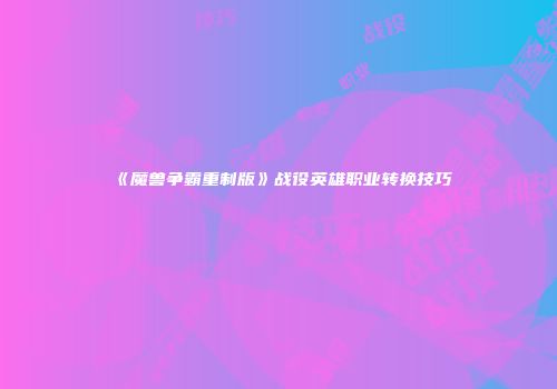 《魔兽争霸重制版》战役英雄职业转换技巧