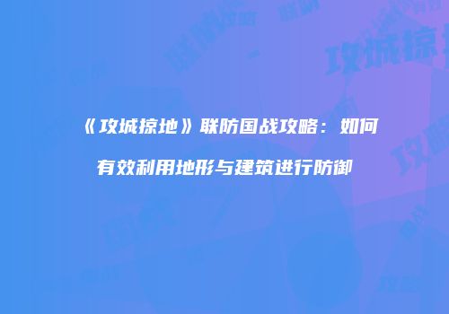 《攻城掠地》联防国战攻略：如何有效利用地形与建筑进行防御