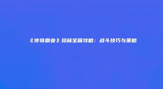 《传奇霸业》珍稀宝箱攻略：战斗技巧与策略