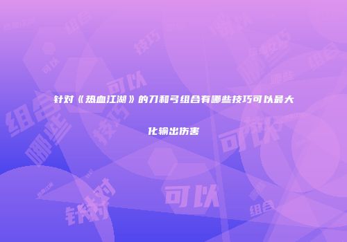 针对《热血江湖》的刀和弓组合有哪些技巧可以最大化输出伤害