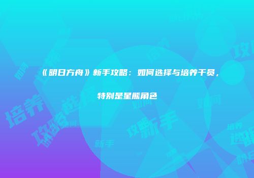 《明日方舟》新手攻略：如何选择与培养干员，特别是星熊角色
