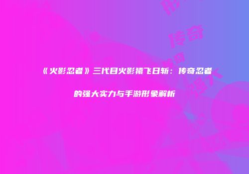 《火影忍者》三代目火影猿飞日斩：传奇忍者的强大实力与手游形象解析