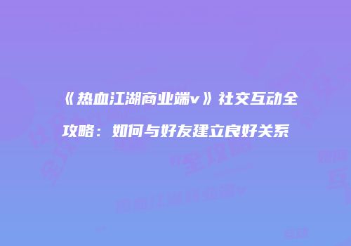 《热血江湖商业端v》社交互动全攻略：如何与好友建立良好关系