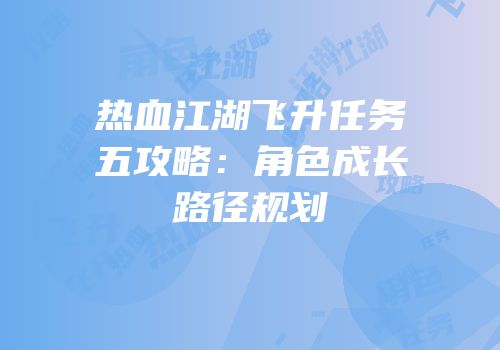 热血江湖飞升任务五攻略：角色成长路径规划