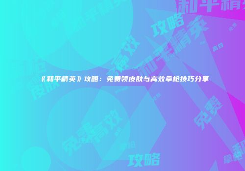 《和平精英》攻略：免费领皮肤与高效拿枪技巧分享