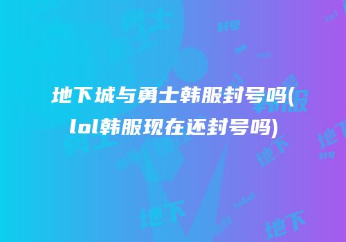 地下城与勇士韩服封号吗(lol韩服现在还封号吗)