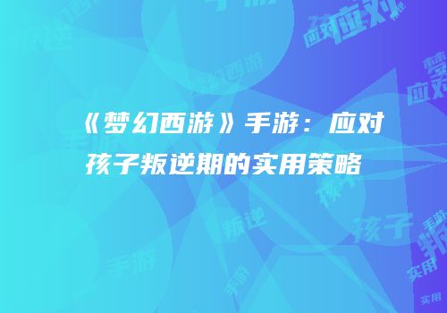 《梦幻西游》手游：应对孩子叛逆期的实用策略