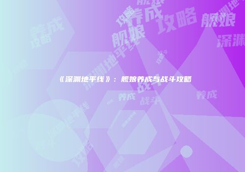 《深渊地平线》：舰娘养成与战斗攻略